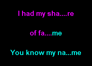 I had my sha....re

of fa....me

You know my na...me