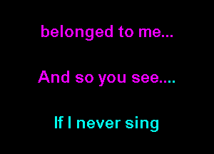 belonged to me...

And so you see....

If! never sing