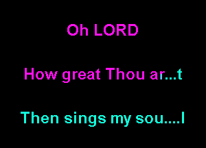 Oh LORD

How great Thou ar...t

Then sings my sou....l