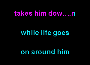 takes him dow....n

while life goes

on around him