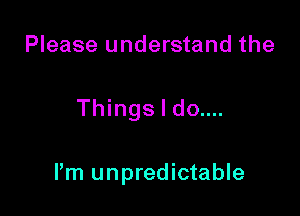 Please understand the

Things I do....

Pm unpredictable