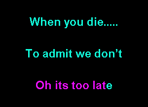 When you die .....

To admit we don t

Oh its too late