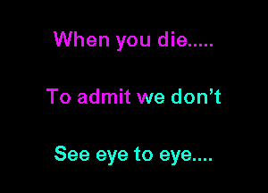 When you die .....

To admit we don t

See eye to eye....