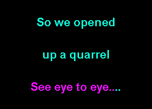 So we opened

up a quarrel

See eye to eye....