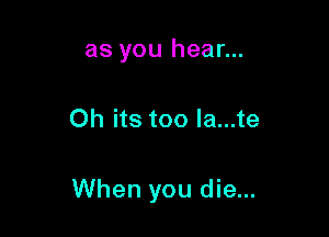 as you hear...

Oh its too Ia...te

When you die...