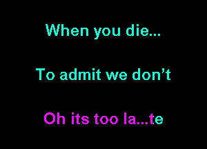 When you die...

To admit we don t

Oh its too la...te