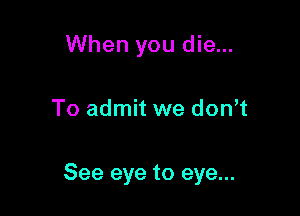 When you die...

To admit we don t

See eye to eye...