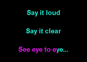 Say it loud

Say it clear

See eye to eye...