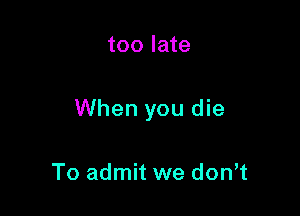 too late

When you die

To admit we don,t