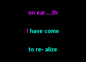 on ear....th

I have come

to re- alize