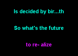 ls decided by bir...th

So what's the future

to re- alize