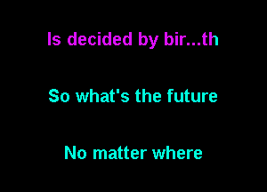 ls decided by bir...th

So what's the future

No matter where