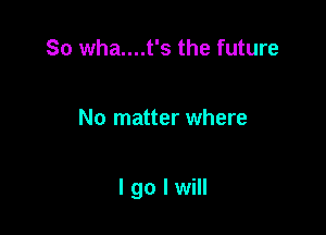 So wha....t's the future

No matter where

I go I will