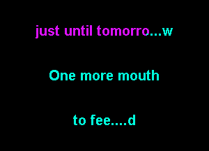 just until tomorro...w

One more mouth

to fee....d