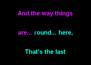 And the way things

are... round... here,

That's the last
