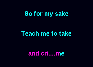 So for my sake

Teach me to take