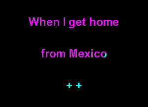 When I get home

from Mexico