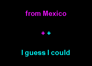from Mexico

I guess I could