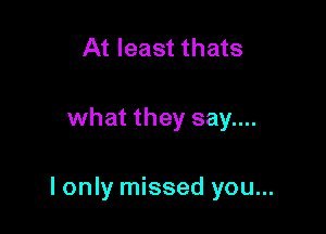 At least thats

what they say....

I only missed you...