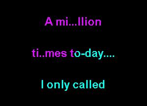 A mi...llion

ti..mes to-day....

lonly called