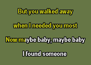 But you walked away

when I needed you most

Now maybe baby, maybe baby

I found someone