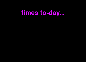 times to-day...
