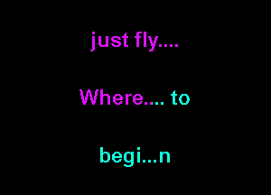 just fly....

Where.... to

begi...n