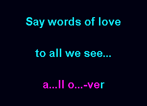 Say words of love

to all we see...