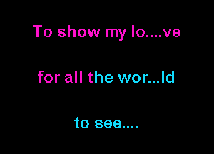 To show my Io....ve

for all the wor...ld

to see....
