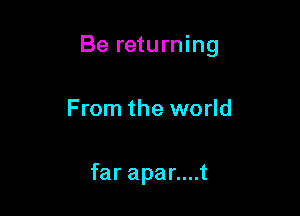 Be returning

From the world

far apar....t