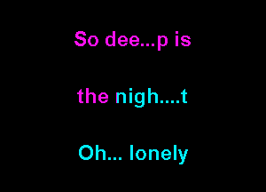 So dee...p is

the nigh....t

Oh... lonely