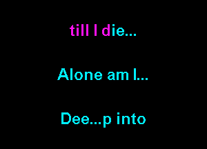 till I die...

Alone am I...

Dee...p into