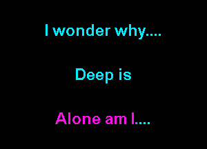 Iwonder why....

Deep is

Alone am L...