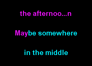 the afternoo...n

Maybe somewhere

in the middle