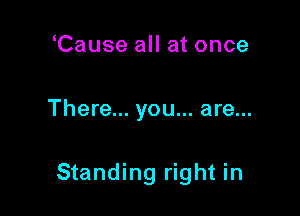 Cause all at once

There... you... are...

Standing right in