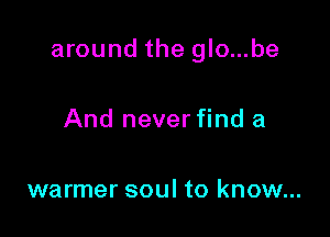 around the glo...be

And never find a

warmer soul to know...