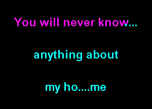 You will never know...

anything about

my ho....me