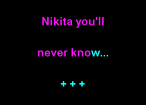 Nikita you'll

never know...
