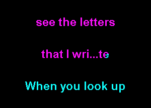 see the letters

that I wri...te

When you look up
