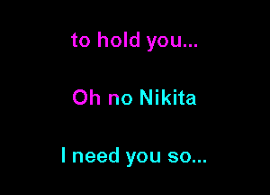 to hold you...

Oh no Nikita

I need you so...