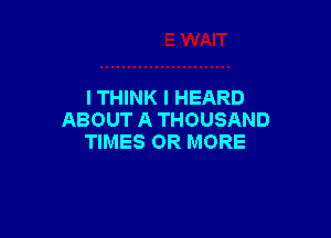 I THINK I HEARD

ABOUT A THOUSAND
TIMES OR MORE