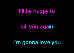 Pll be happy to

tell you again

Pm gonna love you