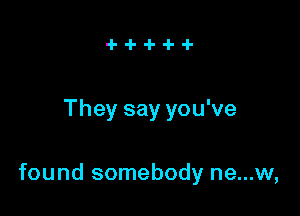 They say you've

found somebody ne...w,