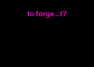 to forge...t?