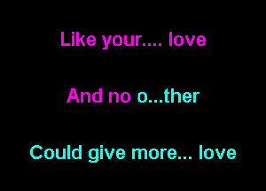 Like your.... love

And no o...ther

Could give more... love