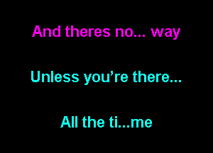 And theres no... way

Unless yowre there...

All the ti...me