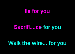 lie for you

Sacrifi....ce for you

Walk the wire... for you