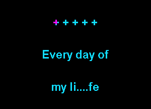 Every day of

my li....fe