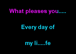 What pleases you .....

Every day of

my li ..... fe