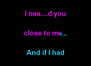 I nee....d you

close to me...

And ifl had